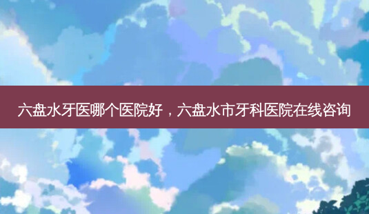 六盘水牙医哪个医院好,六盘水市牙科医院在线咨询-第1张图片-容颜讯 六盘水牙医哪个医院好,六盘水市牙科医院在线咨询-第1张图片-容颜讯