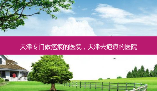 天津专门做疤痕的医院，天津去疤痕的医院-第1张图片-容颜讯