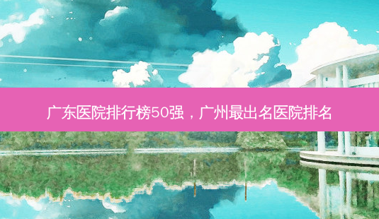 广东医院排行榜50强，广州 *** 出名医院排名-第1张图片-容颜讯