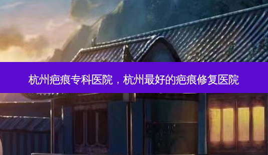 杭州疤痕专科医院，杭州 *** 好的疤痕修复医院-第1张图片-容颜讯