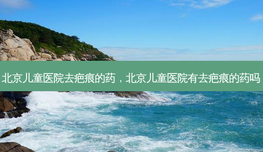 北京儿童医院去疤痕的药,北京儿童医院有去疤痕的药吗-第1张图片-容颜讯 北京儿童医院去疤痕的药,北京儿童医院有去疤痕的药吗-第1张图片-容颜讯