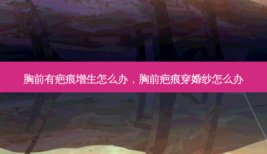 胸前有疤痕增生怎么办,胸前疤痕穿婚纱怎么办-第1张图片-容颜讯 胸前有疤痕增生怎么办,胸前疤痕穿婚纱怎么办-第1张图片-容颜讯