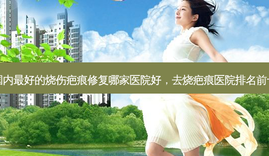 国内 *** 好的烧伤疤痕修复哪家医院好,去烧疤痕医院排名前十-第1张图片-容颜讯 国内 *** 好的烧伤疤痕修复哪家医院好,去烧疤痕医院排名前十-第1张图片-容颜讯