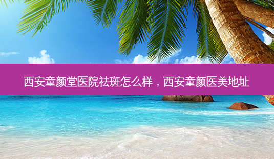 西安童颜堂医院祛斑怎么样，西安童颜医美地址-第1张图片-容颜讯