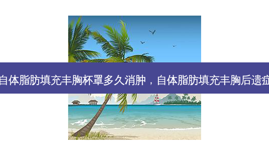 自体脂肪填充丰胸杯罩多久消肿，自体脂肪填充丰胸后遗症-第1张图片-容颜讯
