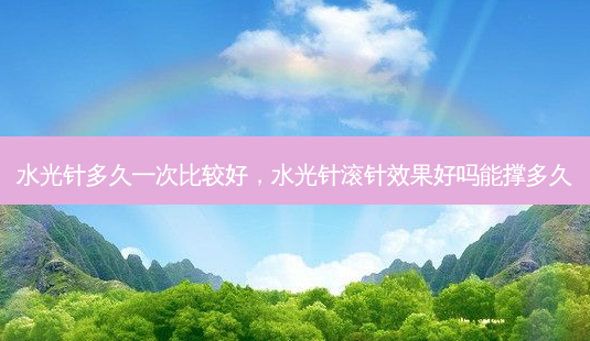水光针多久一次比较好，水光针滚针效果好吗能撑多久-第1张图片-容颜讯