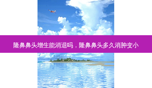 隆鼻鼻头增生能消退吗，隆鼻鼻头多久消肿变小-第1张图片-容颜讯