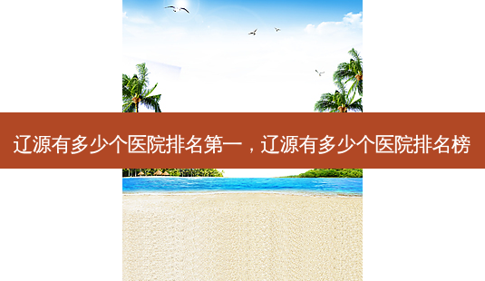 辽源有多少个医院 *** ，辽源有多少个医院排名榜-第1张图片-容颜讯