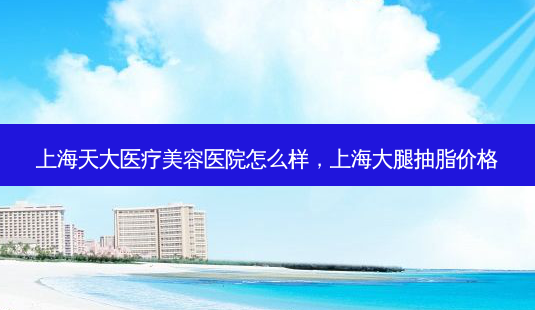 上海天大医疗美容医院怎么样,上海大腿抽脂价格-第1张图片-容颜讯 上海天大医疗美容医院怎么样,上海大腿抽脂价格-第1张图片-容颜讯