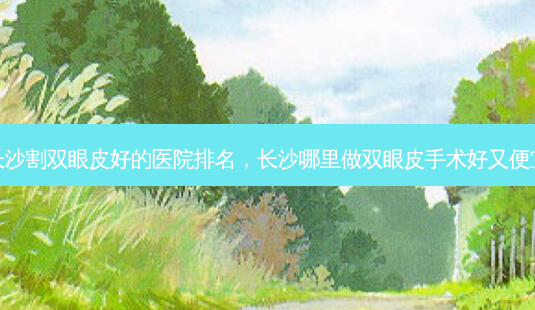 长沙割双眼皮好的医院排名,长沙哪里做双眼皮手术好又便宜-第1张图片-容颜讯 长沙割双眼皮好的医院排名,长沙哪里做双眼皮手术好又便宜-第1张图片-容颜讯