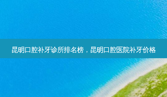 昆明口腔补牙诊所排名榜，昆明口腔医院补牙价格-第1张图片-容颜讯