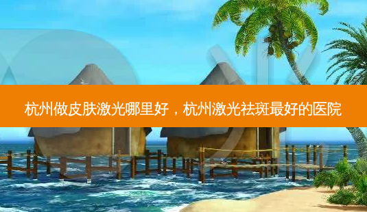 杭州做皮肤激光哪里好，杭州激光祛斑 *** 好的医院-第1张图片-容颜讯