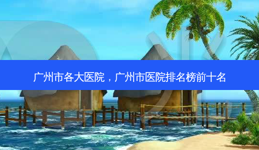 广州市各大医院,广州市医院排名榜前十名-第1张图片-容颜讯 广州市各大医院,广州市医院排名榜前十名-第1张图片-容颜讯