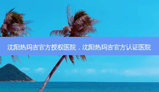沈阳热玛吉官方授权医院,沈阳热玛吉官方认证医院-第1张图片-容颜讯 沈阳热玛吉官方授权医院,沈阳热玛吉官方认证医院-第1张图片-容颜讯