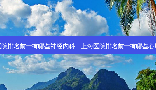 上海医院排名前十有哪些神经内科,上海医院排名前十有哪些心脏手术-第1张图片-容颜讯 上海医院排名前十有哪些神经内科,上海医院排名前十有哪些心脏手术-第1张图片-容颜讯