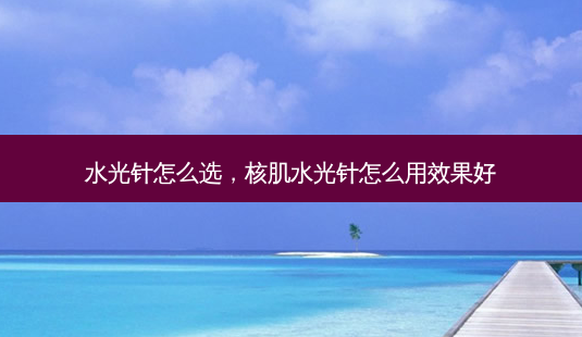 水光针怎么选，核肌水光针怎么用效果好-第1张图片-容颜讯