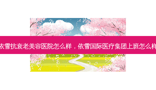 依雪抗衰老美容医院怎么样,依雪国际医疗集团上班怎么样-第1张图片-容颜讯 依雪抗衰老美容医院怎么样,依雪国际医疗集团上班怎么样-第1张图片-容颜讯
