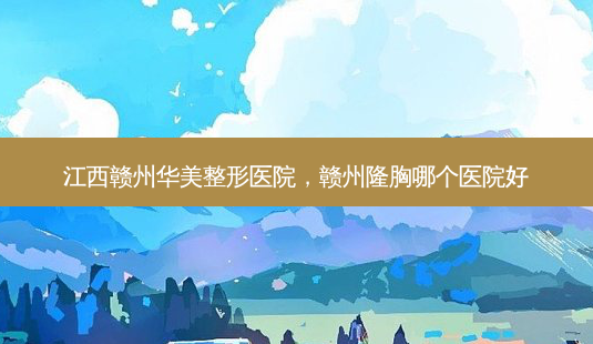 江西赣州华美整形医院，赣州隆胸哪个医院好-第1张图片-容颜讯