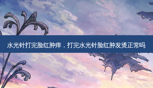水光针打完脸红肿痒，打完水光针脸红肿发烫正常吗-第1张图片-容颜讯