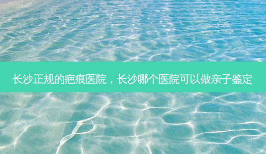 长沙正规的疤痕医院，长沙哪个医院可以做亲子鉴定-第1张图片-容颜讯