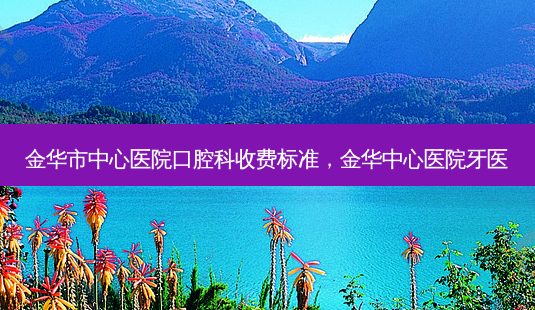 金华市中心医院口腔科收费标准,金华中心医院牙医-第1张图片-容颜讯 金华市中心医院口腔科收费标准,金华中心医院牙医-第1张图片-容颜讯