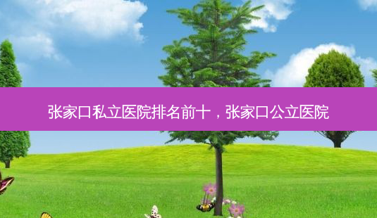 张家口私立医院排名前十，张家口公立医院-第1张图片-容颜讯