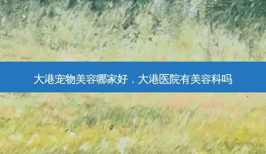 大港宠物美容哪家好，大港医院有美容科吗-第1张图片-容颜讯