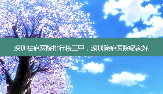 深圳祛疤医院排行榜三甲，深圳除疤医院哪家好-第1张图片-容颜讯
