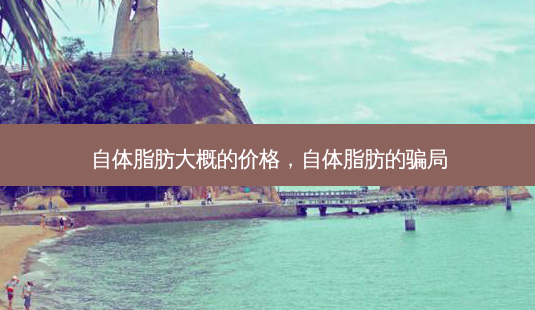 自体脂肪大概的价格,自体脂肪的骗局-第1张图片-容颜讯 自体脂肪大概的价格,自体脂肪的骗局-第1张图片-容颜讯