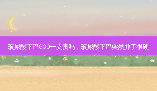 玻尿酸下巴600一支贵吗,玻尿酸下巴突然肿了很硬-第1张图片-容颜讯 玻尿酸下巴600一支贵吗,玻尿酸下巴突然肿了很硬-第1张图片-容颜讯
