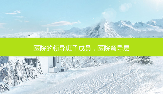 医院的领导班子成员,医院领导层-第1张图片-容颜讯 医院的领导班子成员,医院领导层-第1张图片-容颜讯