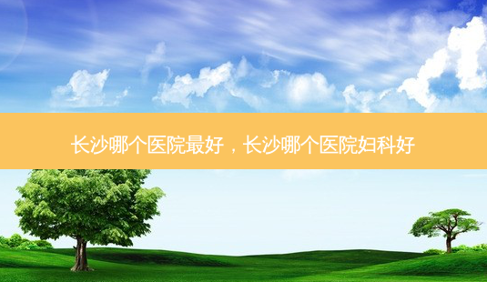 长沙哪个医院 *** 好,长沙哪个医院妇科好-第1张图片-容颜讯 长沙哪个医院 *** 好,长沙哪个医院妇科好-第1张图片-容颜讯