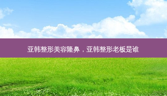 亚韩整形美容隆鼻,亚韩整形老板是谁-第1张图片-容颜讯 亚韩整形美容隆鼻,亚韩整形老板是谁-第1张图片-容颜讯