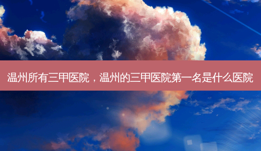 温州所有三甲医院,温州的三甲医院第一名是什么医院-第1张图片-容颜讯 温州所有三甲医院,温州的三甲医院第一名是什么医院-第1张图片-容颜讯