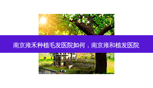 南京雍禾种植毛发医院如何,南京雍和植发医院-第1张图片-容颜讯 南京雍禾种植毛发医院如何,南京雍和植发医院-第1张图片-容颜讯