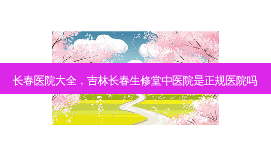 长春医院大全,吉林长春生修堂中医院是正规医院吗-第1张图片-容颜讯 长春医院大全,吉林长春生修堂中医院是正规医院吗-第1张图片-容颜讯
