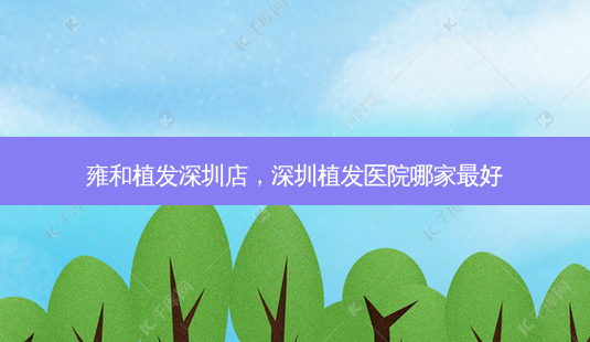 雍和植发深圳店,深圳植发医院哪家 *** 好-第1张图片-容颜讯 雍和植发深圳店,深圳植发医院哪家 *** 好-第1张图片-容颜讯