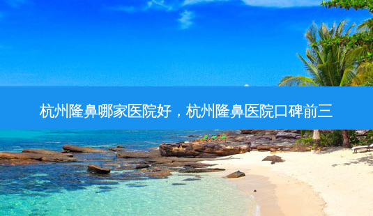 杭州隆鼻哪家医院好,杭州隆鼻医院口碑前三-第1张图片-容颜讯 杭州隆鼻哪家医院好,杭州隆鼻医院口碑前三-第1张图片-容颜讯