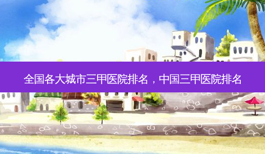全国各大城市三甲医院排名,中国三甲医院排名-第1张图片-容颜讯 全国各大城市三甲医院排名,中国三甲医院排名-第1张图片-容颜讯