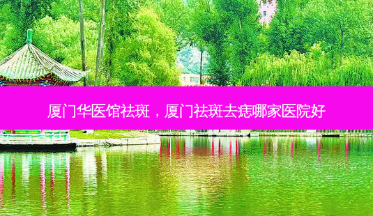 厦门华医馆祛斑,厦门祛斑去痣哪家医院好-第1张图片-容颜讯 厦门华医馆祛斑,厦门祛斑去痣哪家医院好-第1张图片-容颜讯