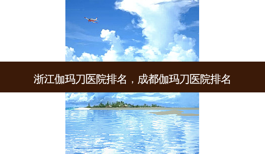 浙江伽玛刀医院排名,成都伽玛刀医院排名-第1张图片-容颜讯 浙江伽玛刀医院排名,成都伽玛刀医院排名-第1张图片-容颜讯