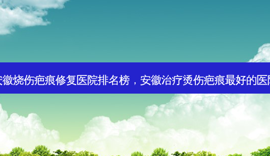 安徽烧伤疤痕修复医院排名榜,安徽治疗烫伤疤痕 *** 好的医院-第1张图片-容颜讯 安徽烧伤疤痕修复医院排名榜,安徽治疗烫伤疤痕 *** 好的医院-第1张图片-容颜讯