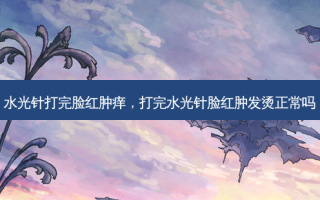 水光针打完脸红肿痒，打完水光针脸红肿发烫正常吗