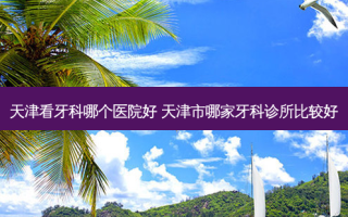 天津看牙科哪个医院好 天津市哪家牙科诊所比较好
