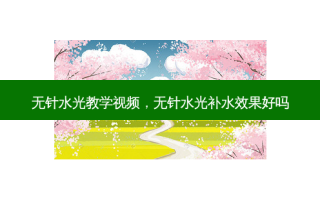 无针水光教学视频，无针水光补水效果好吗