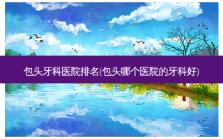 包头牙科医院排名(包头哪个医院的牙科好)