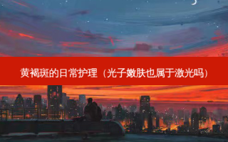 黄褐斑的日常护理（光子嫩肤也属于激光吗）