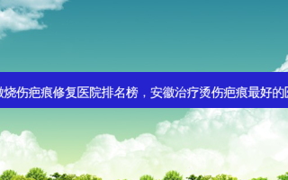 安徽烧伤疤痕修复医院排名榜，安徽治疗烫伤疤痕 *** 好的医院