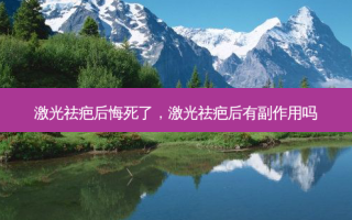 激光祛疤后悔死了，激光祛疤后有副作用吗