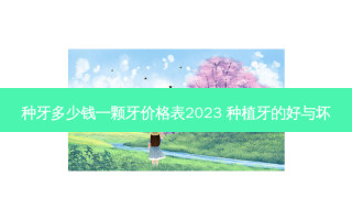 种牙多少钱一颗牙价格表2023 种植牙的好与坏